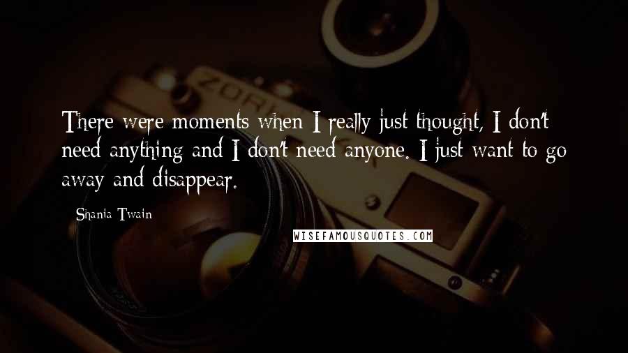 Shania Twain Quotes: There were moments when I really just thought, I don't need anything and I don't need anyone. I just want to go away and disappear.