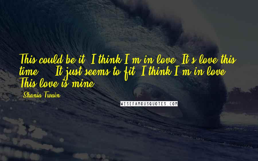 Shania Twain Quotes: This could be it, I think I'm in love. It's love this time ... It just seems to fit, I think I'm in love ... This love is mine.