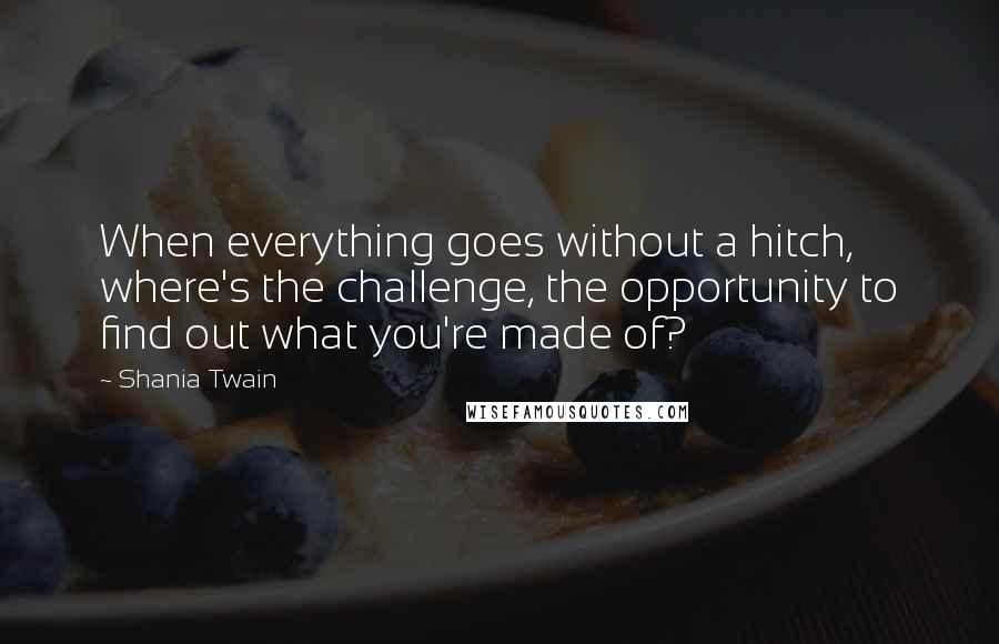 Shania Twain Quotes: When everything goes without a hitch, where's the challenge, the opportunity to find out what you're made of?