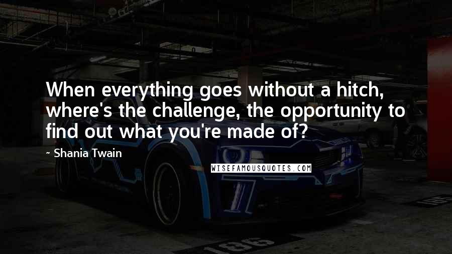 Shania Twain Quotes: When everything goes without a hitch, where's the challenge, the opportunity to find out what you're made of?