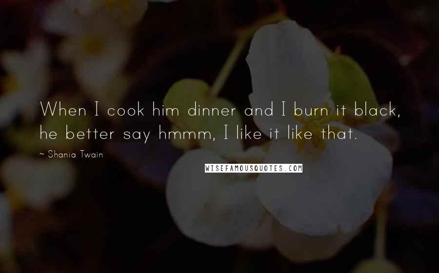 Shania Twain Quotes: When I cook him dinner and I burn it black, he better say hmmm, I like it like that.