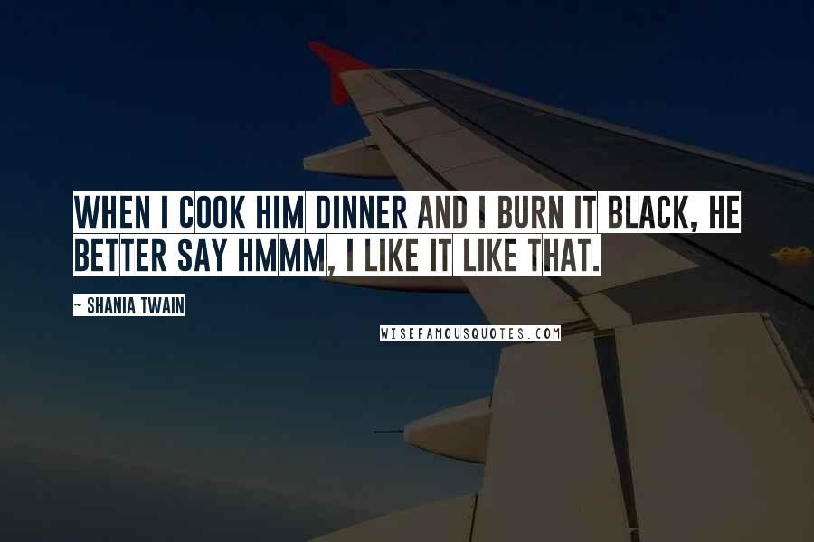 Shania Twain Quotes: When I cook him dinner and I burn it black, he better say hmmm, I like it like that.