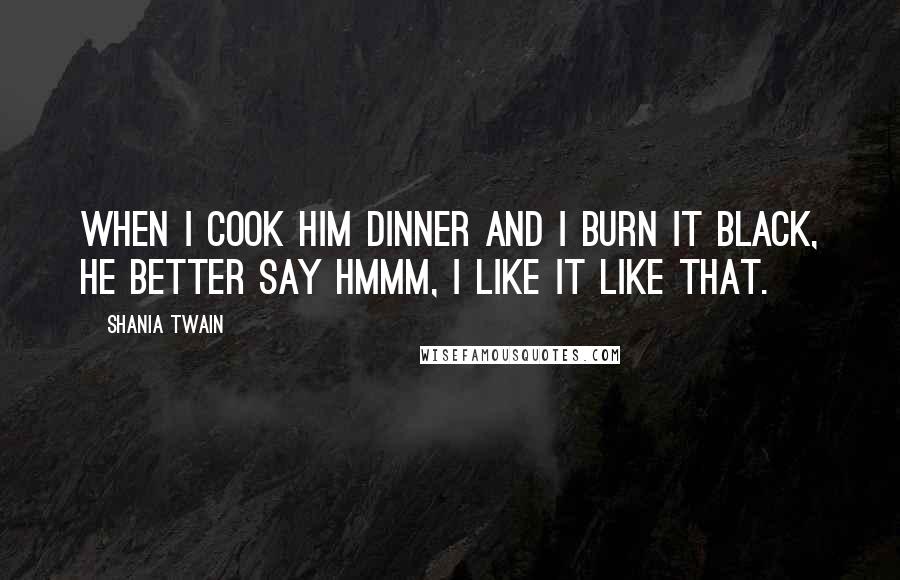 Shania Twain Quotes: When I cook him dinner and I burn it black, he better say hmmm, I like it like that.