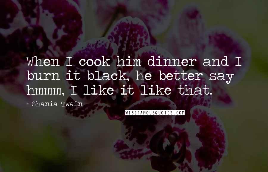 Shania Twain Quotes: When I cook him dinner and I burn it black, he better say hmmm, I like it like that.