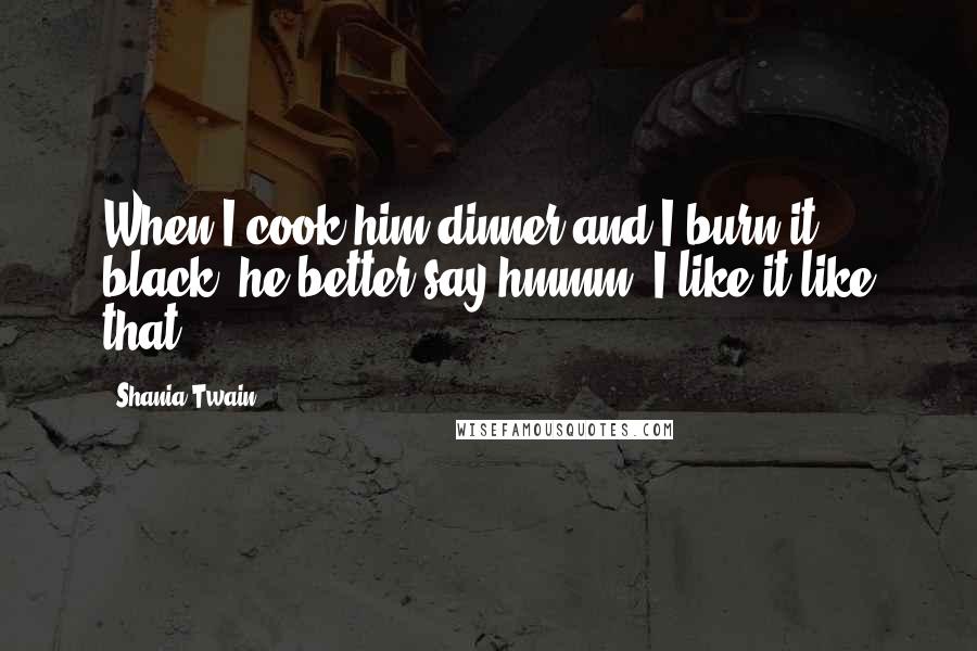 Shania Twain Quotes: When I cook him dinner and I burn it black, he better say hmmm, I like it like that.