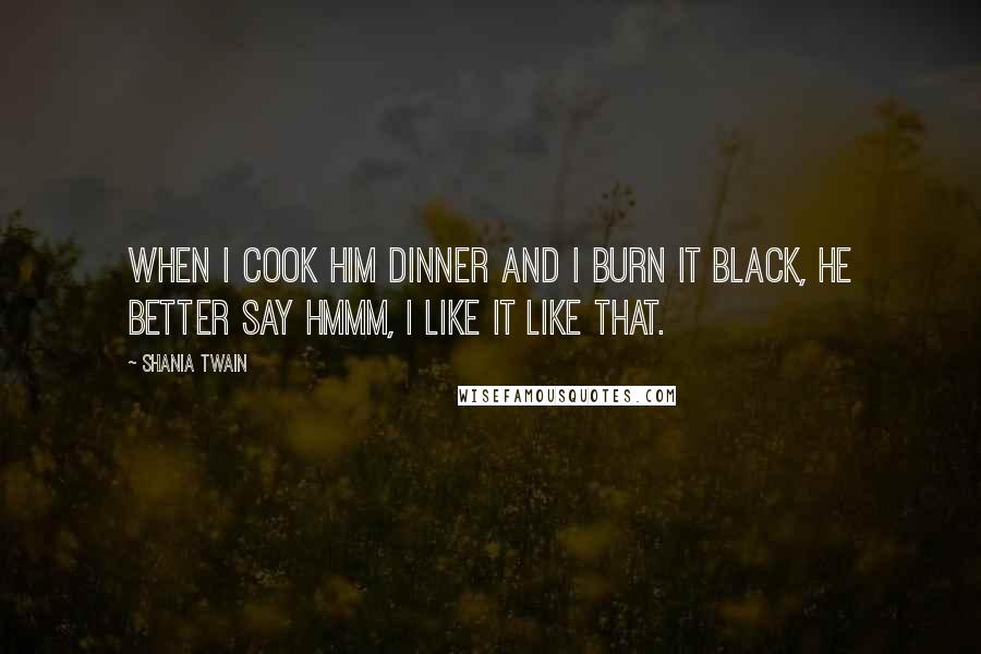 Shania Twain Quotes: When I cook him dinner and I burn it black, he better say hmmm, I like it like that.