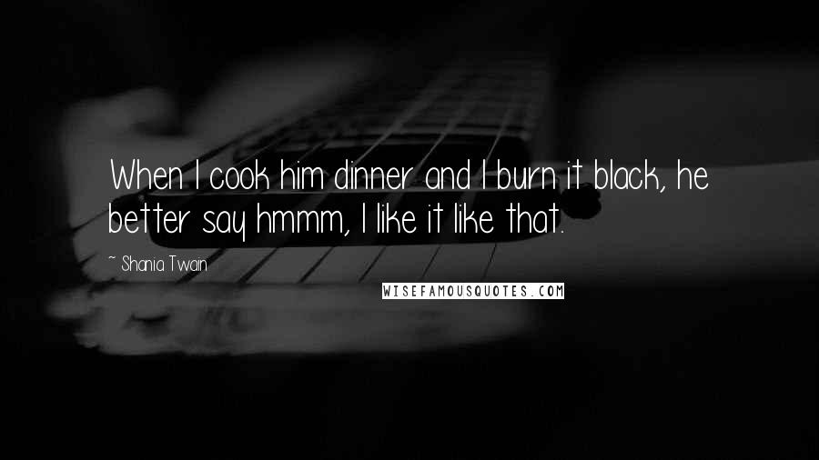 Shania Twain Quotes: When I cook him dinner and I burn it black, he better say hmmm, I like it like that.