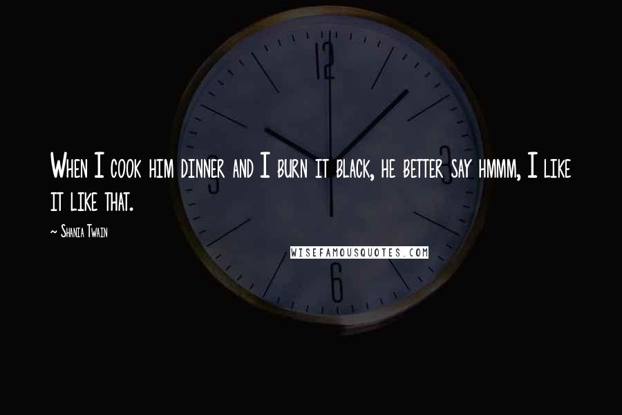 Shania Twain Quotes: When I cook him dinner and I burn it black, he better say hmmm, I like it like that.