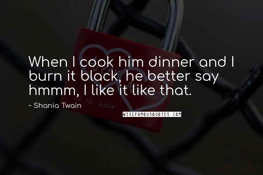 Shania Twain Quotes: When I cook him dinner and I burn it black, he better say hmmm, I like it like that.