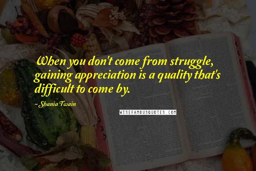 Shania Twain Quotes: When you don't come from struggle, gaining appreciation is a quality that's difficult to come by.