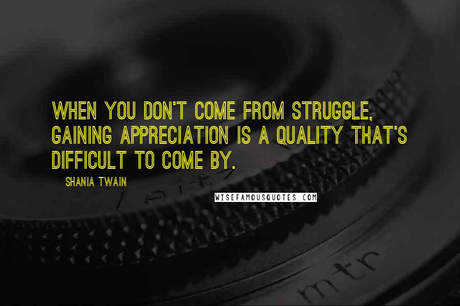 Shania Twain Quotes: When you don't come from struggle, gaining appreciation is a quality that's difficult to come by.