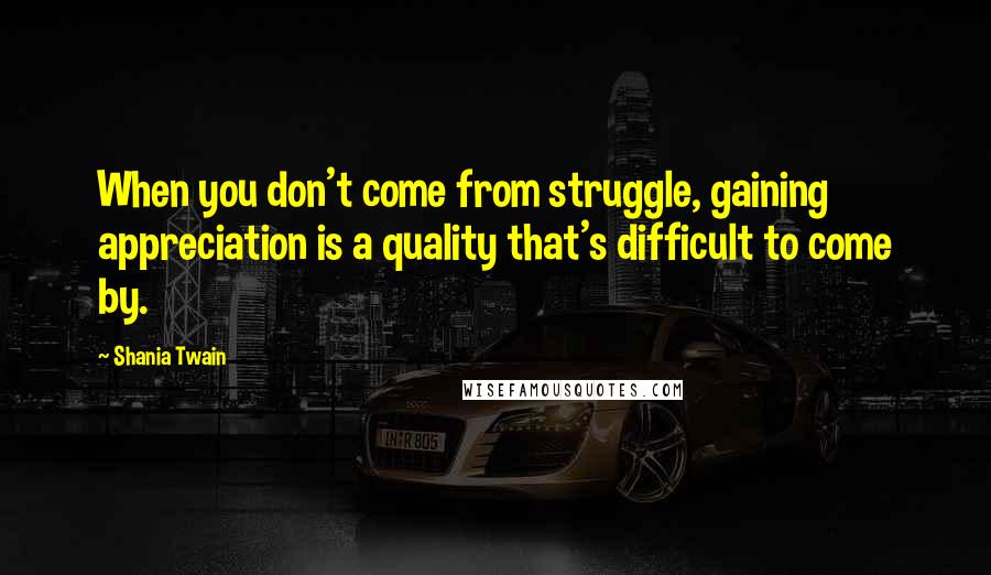 Shania Twain Quotes: When you don't come from struggle, gaining appreciation is a quality that's difficult to come by.