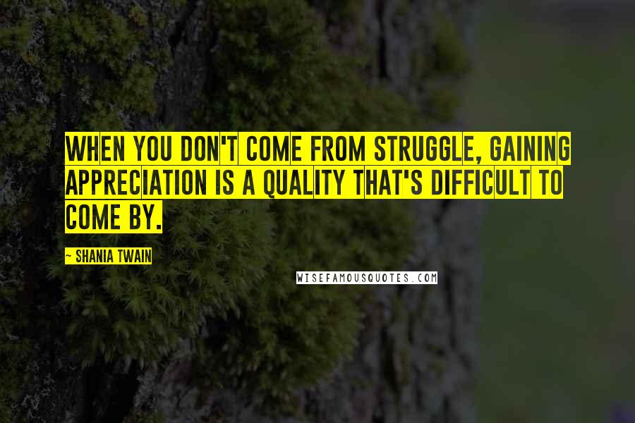 Shania Twain Quotes: When you don't come from struggle, gaining appreciation is a quality that's difficult to come by.