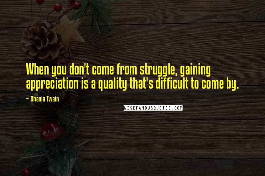 Shania Twain Quotes: When you don't come from struggle, gaining appreciation is a quality that's difficult to come by.