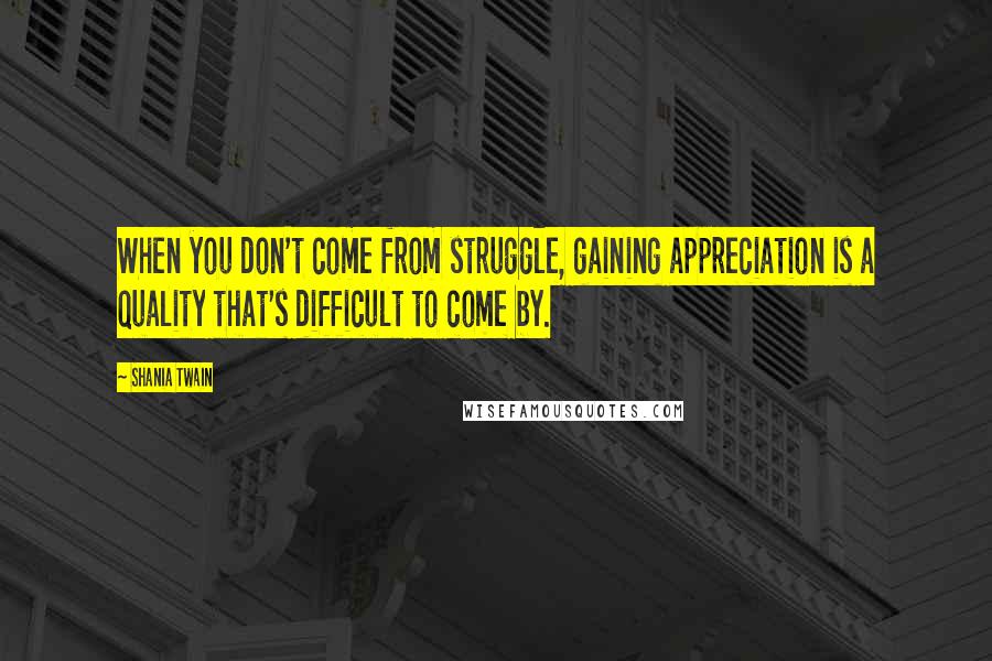 Shania Twain Quotes: When you don't come from struggle, gaining appreciation is a quality that's difficult to come by.