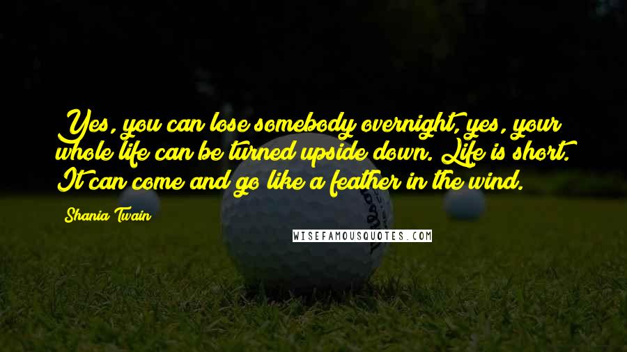 Shania Twain Quotes: Yes, you can lose somebody overnight, yes, your whole life can be turned upside down. Life is short. It can come and go like a feather in the wind.