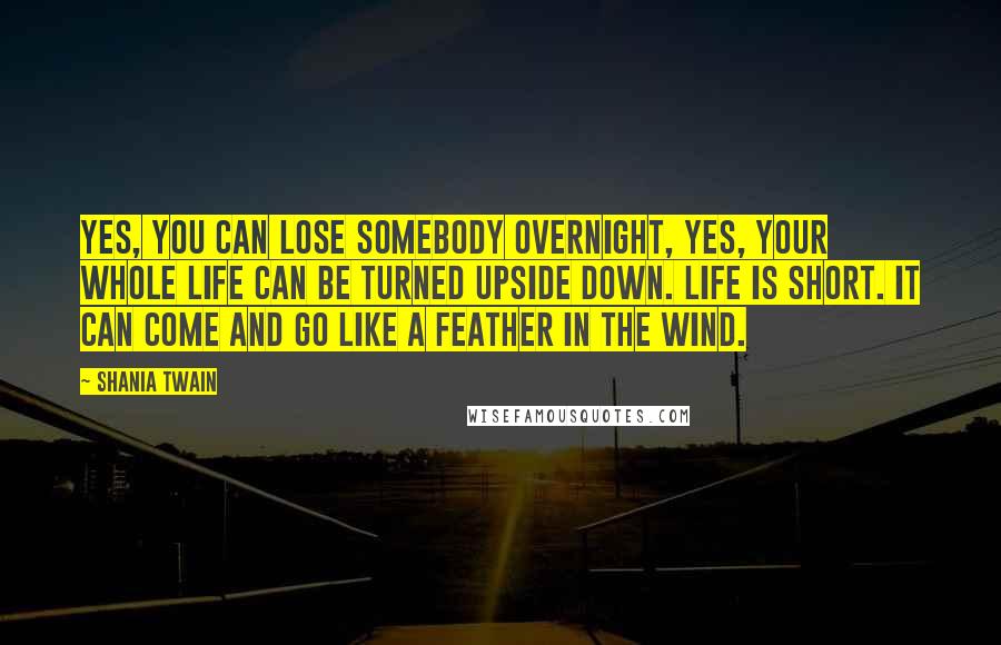 Shania Twain Quotes: Yes, you can lose somebody overnight, yes, your whole life can be turned upside down. Life is short. It can come and go like a feather in the wind.