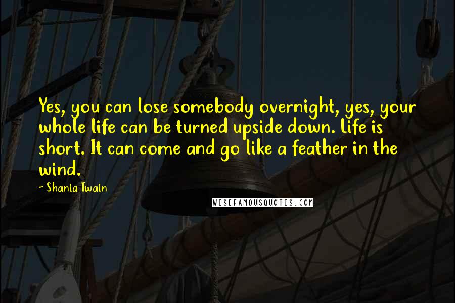 Shania Twain Quotes: Yes, you can lose somebody overnight, yes, your whole life can be turned upside down. Life is short. It can come and go like a feather in the wind.