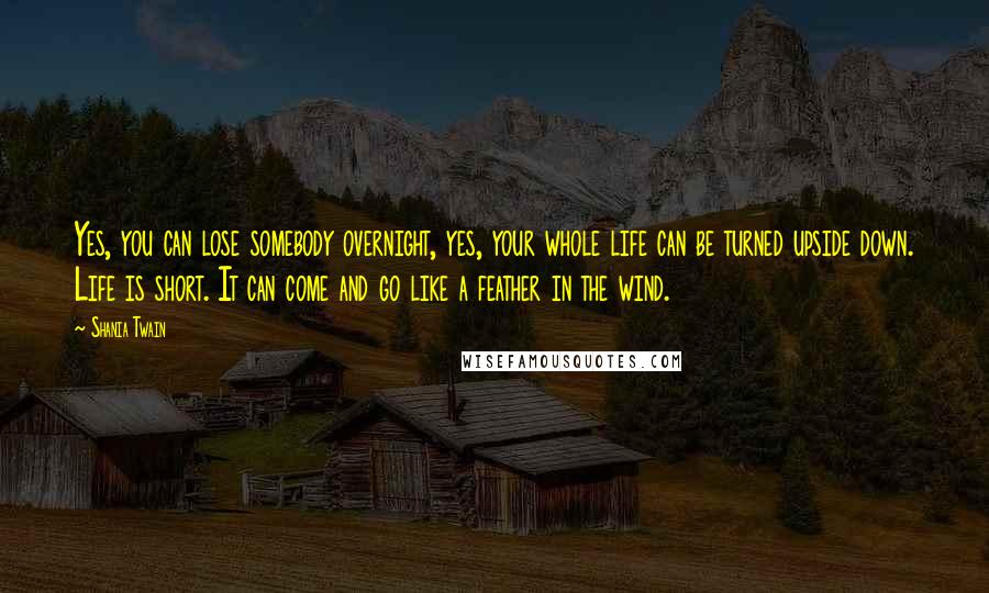 Shania Twain Quotes: Yes, you can lose somebody overnight, yes, your whole life can be turned upside down. Life is short. It can come and go like a feather in the wind.