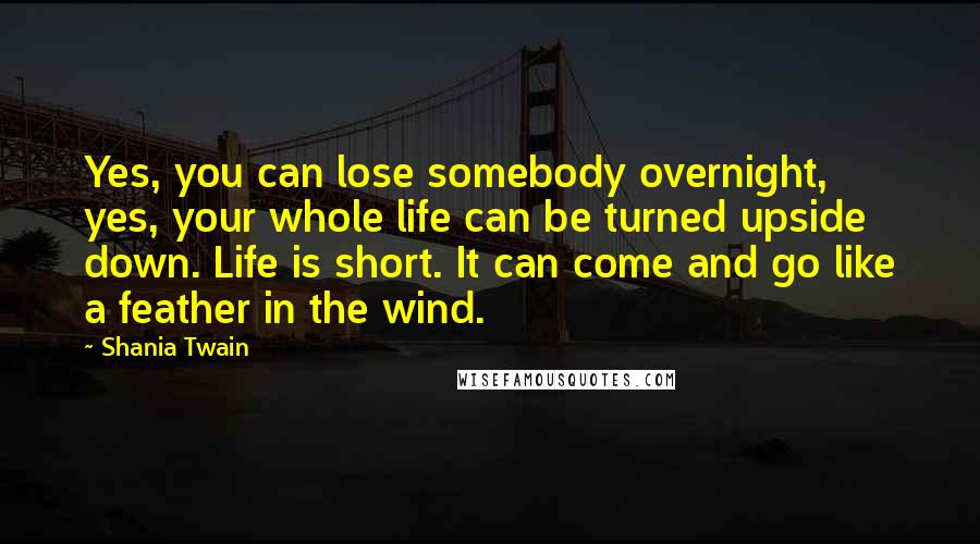 Shania Twain Quotes: Yes, you can lose somebody overnight, yes, your whole life can be turned upside down. Life is short. It can come and go like a feather in the wind.