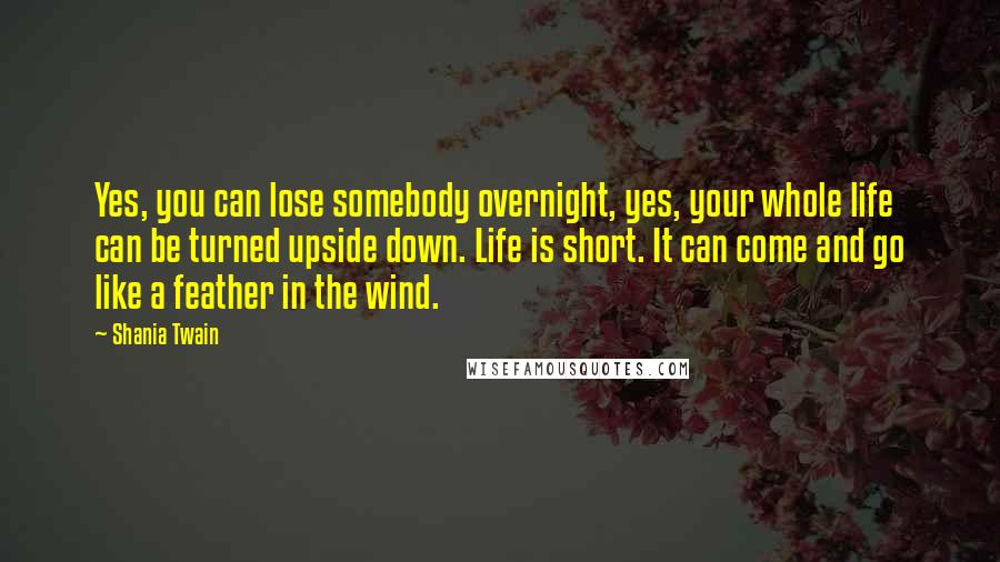 Shania Twain Quotes: Yes, you can lose somebody overnight, yes, your whole life can be turned upside down. Life is short. It can come and go like a feather in the wind.