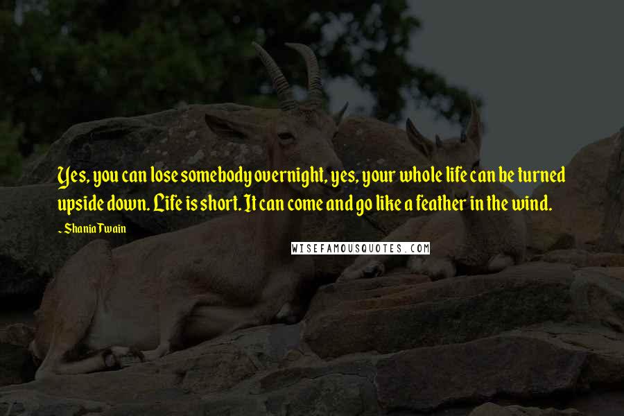 Shania Twain Quotes: Yes, you can lose somebody overnight, yes, your whole life can be turned upside down. Life is short. It can come and go like a feather in the wind.