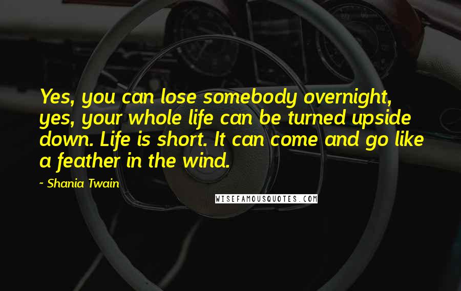 Shania Twain Quotes: Yes, you can lose somebody overnight, yes, your whole life can be turned upside down. Life is short. It can come and go like a feather in the wind.