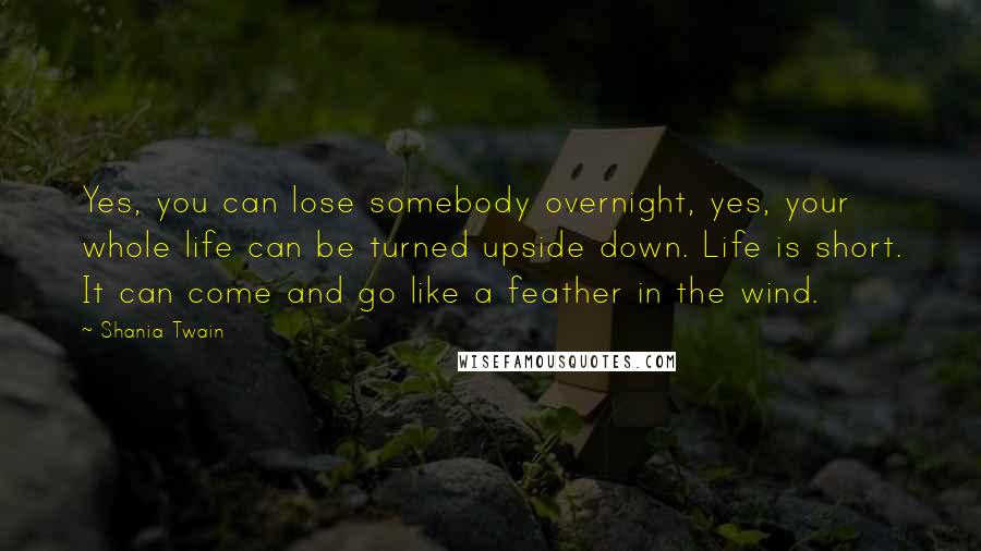 Shania Twain Quotes: Yes, you can lose somebody overnight, yes, your whole life can be turned upside down. Life is short. It can come and go like a feather in the wind.