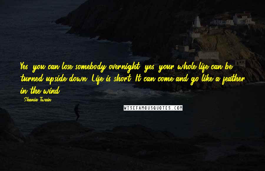 Shania Twain Quotes: Yes, you can lose somebody overnight, yes, your whole life can be turned upside down. Life is short. It can come and go like a feather in the wind.