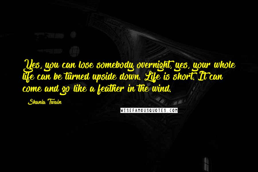 Shania Twain Quotes: Yes, you can lose somebody overnight, yes, your whole life can be turned upside down. Life is short. It can come and go like a feather in the wind.