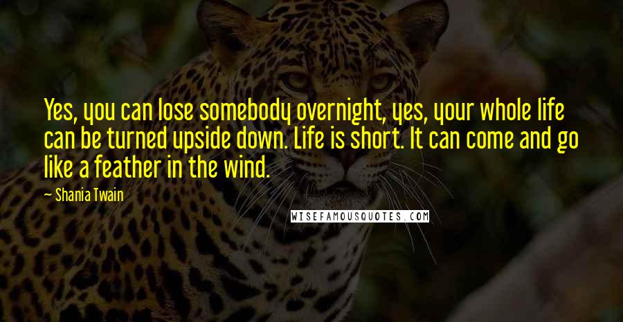Shania Twain Quotes: Yes, you can lose somebody overnight, yes, your whole life can be turned upside down. Life is short. It can come and go like a feather in the wind.