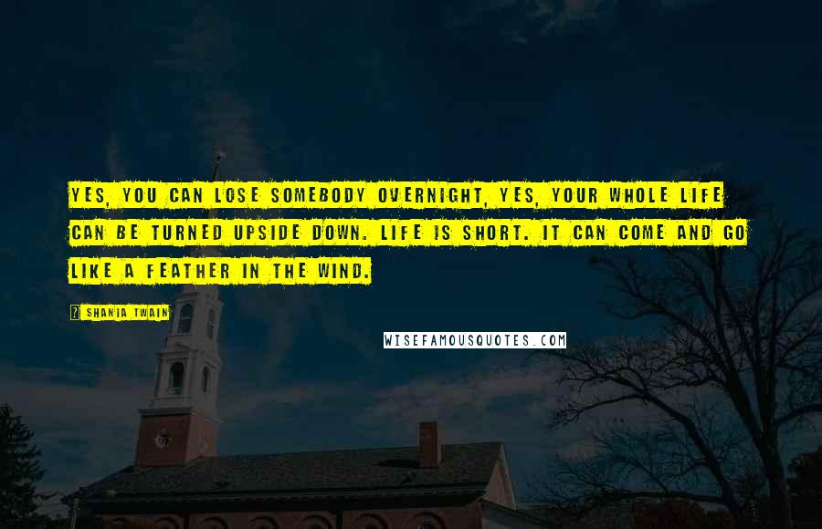 Shania Twain Quotes: Yes, you can lose somebody overnight, yes, your whole life can be turned upside down. Life is short. It can come and go like a feather in the wind.