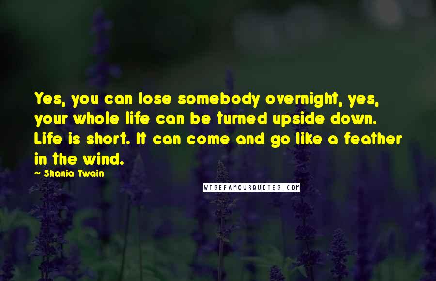 Shania Twain Quotes: Yes, you can lose somebody overnight, yes, your whole life can be turned upside down. Life is short. It can come and go like a feather in the wind.
