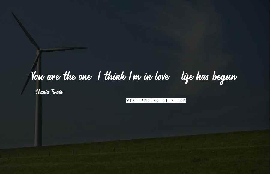 Shania Twain Quotes: You are the one, I think I'm in love ... life has begun.