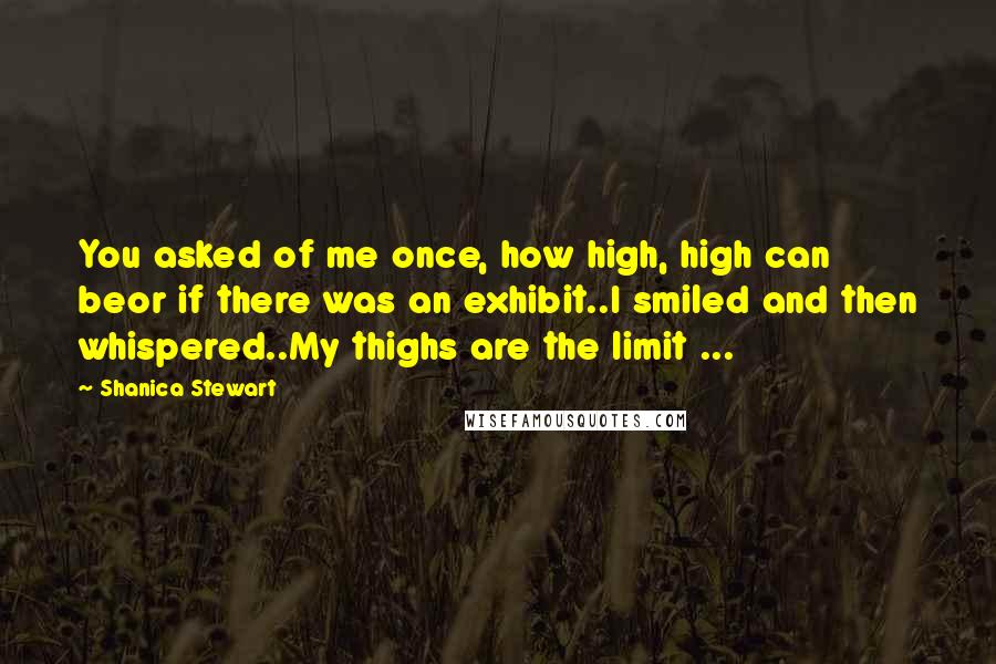 Shanica Stewart Quotes: You asked of me once, how high, high can beor if there was an exhibit..I smiled and then whispered..My thighs are the limit ...