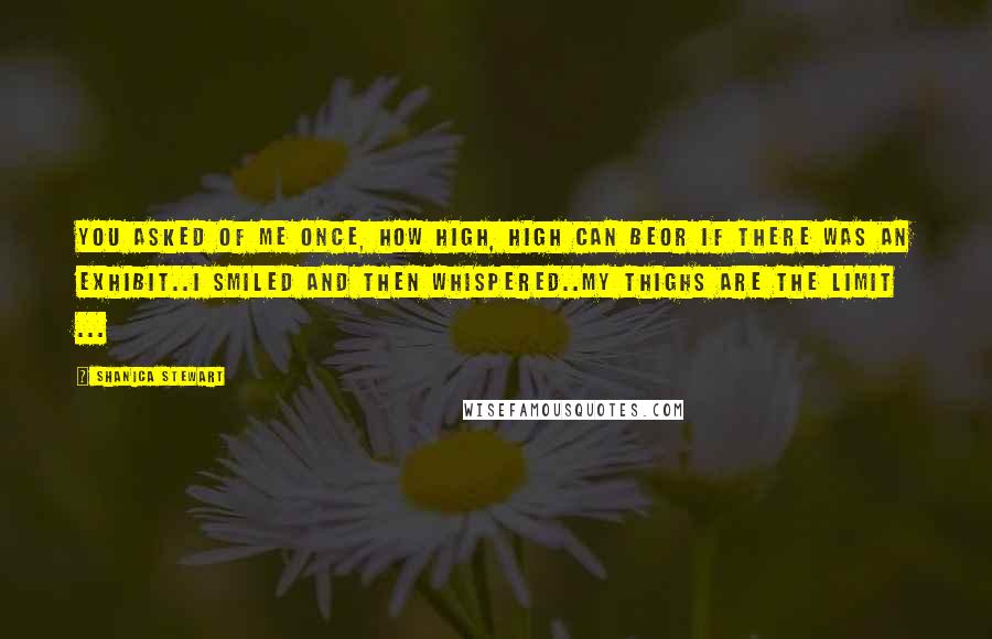 Shanica Stewart Quotes: You asked of me once, how high, high can beor if there was an exhibit..I smiled and then whispered..My thighs are the limit ...