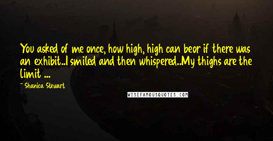 Shanica Stewart Quotes: You asked of me once, how high, high can beor if there was an exhibit..I smiled and then whispered..My thighs are the limit ...