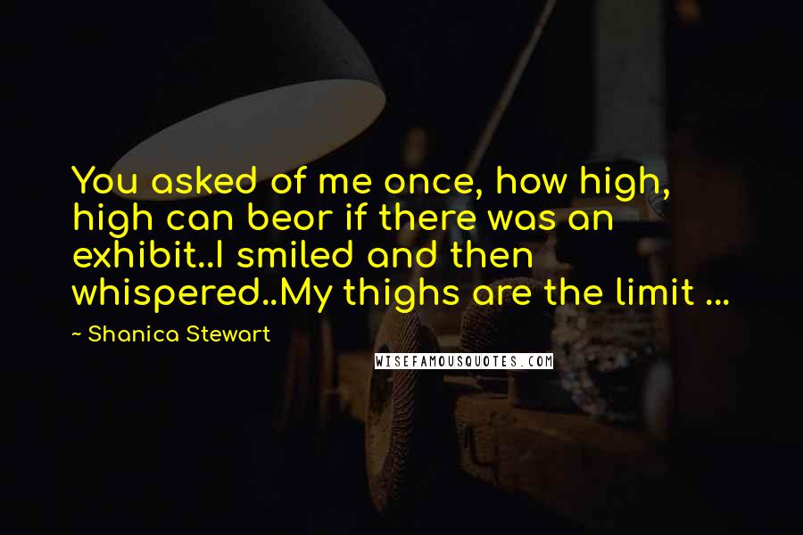 Shanica Stewart Quotes: You asked of me once, how high, high can beor if there was an exhibit..I smiled and then whispered..My thighs are the limit ...