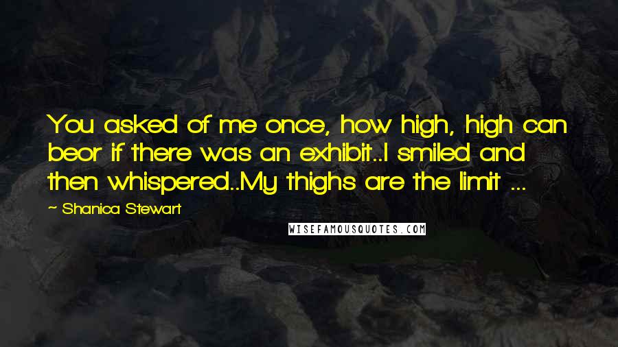 Shanica Stewart Quotes: You asked of me once, how high, high can beor if there was an exhibit..I smiled and then whispered..My thighs are the limit ...