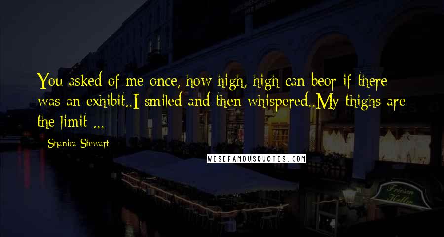 Shanica Stewart Quotes: You asked of me once, how high, high can beor if there was an exhibit..I smiled and then whispered..My thighs are the limit ...