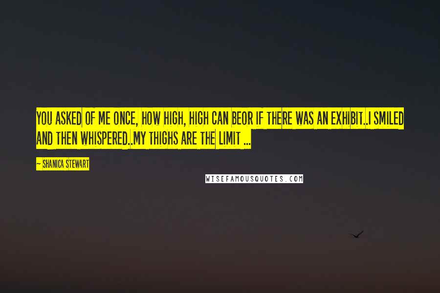 Shanica Stewart Quotes: You asked of me once, how high, high can beor if there was an exhibit..I smiled and then whispered..My thighs are the limit ...