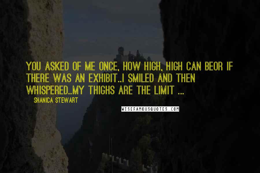 Shanica Stewart Quotes: You asked of me once, how high, high can beor if there was an exhibit..I smiled and then whispered..My thighs are the limit ...