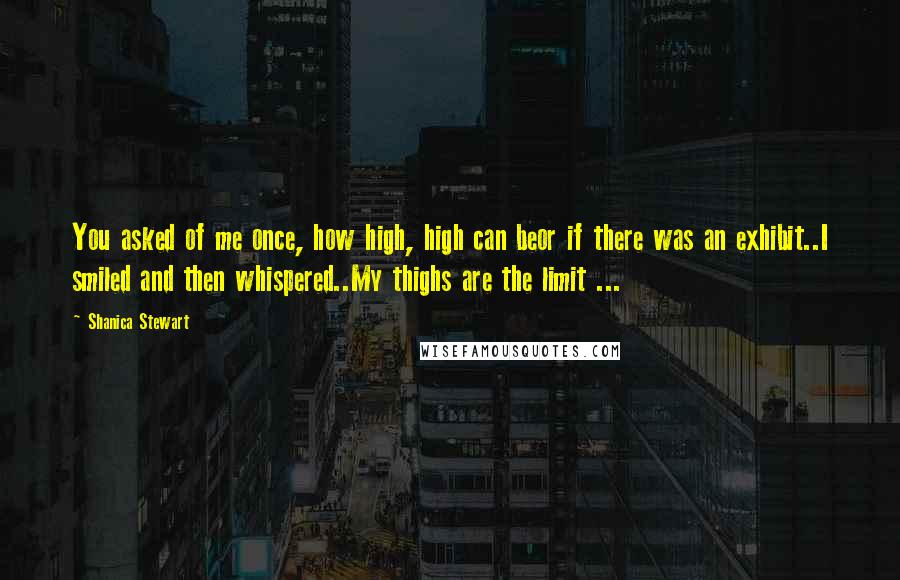 Shanica Stewart Quotes: You asked of me once, how high, high can beor if there was an exhibit..I smiled and then whispered..My thighs are the limit ...