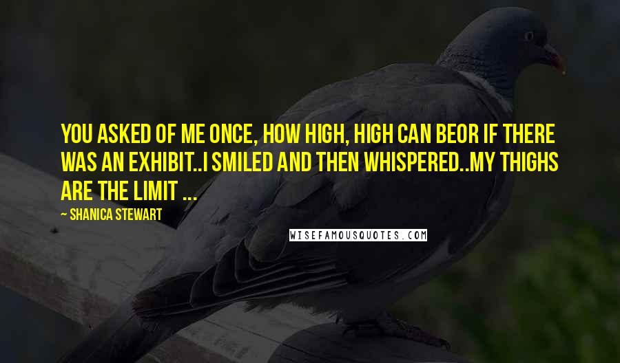 Shanica Stewart Quotes: You asked of me once, how high, high can beor if there was an exhibit..I smiled and then whispered..My thighs are the limit ...