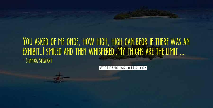 Shanica Stewart Quotes: You asked of me once, how high, high can beor if there was an exhibit..I smiled and then whispered..My thighs are the limit ...