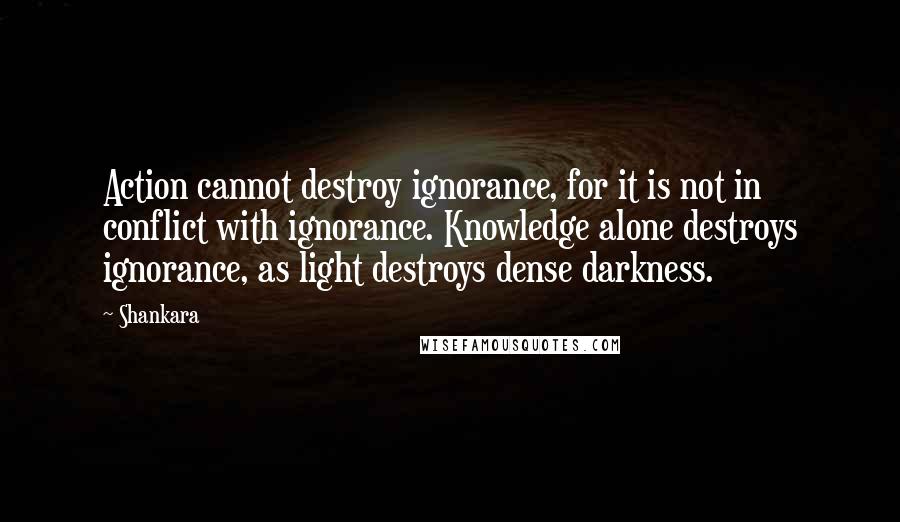 Shankara Quotes: Action cannot destroy ignorance, for it is not in conflict with ignorance. Knowledge alone destroys ignorance, as light destroys dense darkness.