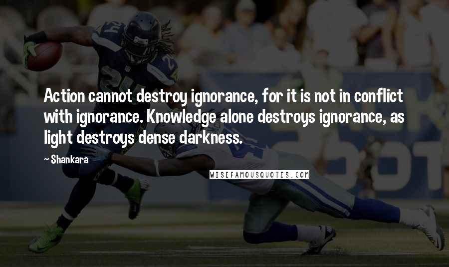 Shankara Quotes: Action cannot destroy ignorance, for it is not in conflict with ignorance. Knowledge alone destroys ignorance, as light destroys dense darkness.