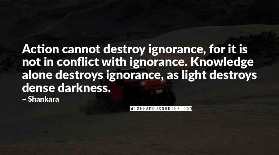 Shankara Quotes: Action cannot destroy ignorance, for it is not in conflict with ignorance. Knowledge alone destroys ignorance, as light destroys dense darkness.