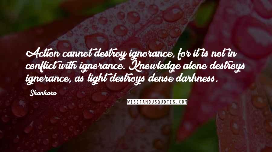 Shankara Quotes: Action cannot destroy ignorance, for it is not in conflict with ignorance. Knowledge alone destroys ignorance, as light destroys dense darkness.