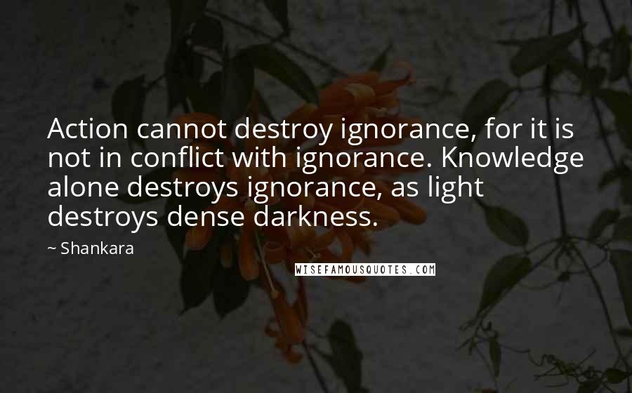 Shankara Quotes: Action cannot destroy ignorance, for it is not in conflict with ignorance. Knowledge alone destroys ignorance, as light destroys dense darkness.